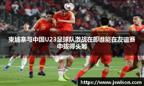 柬埔寨与中国U23足球队激战在即谁能在友谊赛中拔得头筹